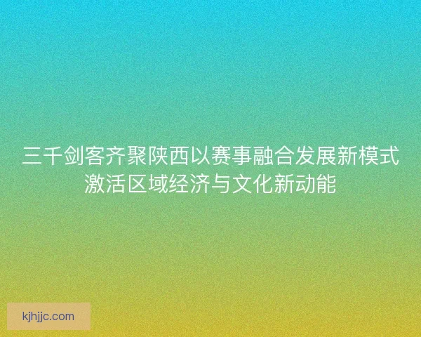 三千剑客齐聚陕西以赛事融合发展新模式激活区域经济与文化新动能