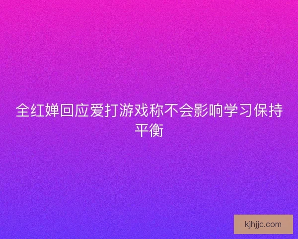 全红婵回应爱打游戏称不会影响学习保持平衡