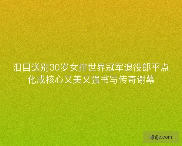 泪目送别30岁女排世界冠军退役郎平点化成核心又美又强书写传奇谢幕
