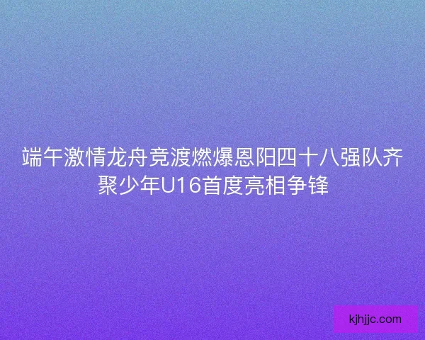 端午激情龙舟竞渡燃爆恩阳四十八强队齐聚少年U16首度亮相争锋