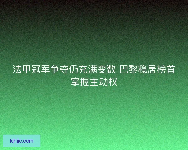 法甲冠军争夺仍充满变数 巴黎稳居榜首掌握主动权