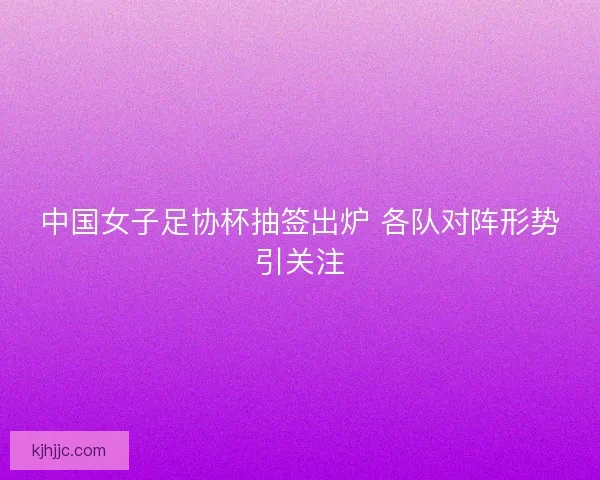 中国女子足协杯抽签出炉 各队对阵形势引关注