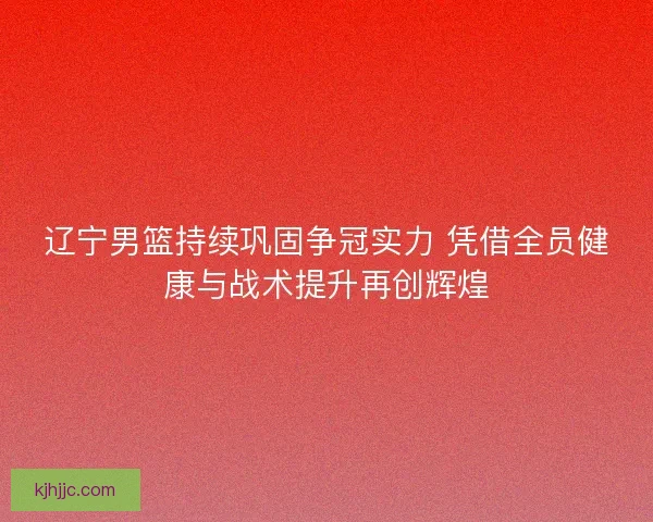 辽宁男篮持续巩固争冠实力 凭借全员健康与战术提升再创辉煌