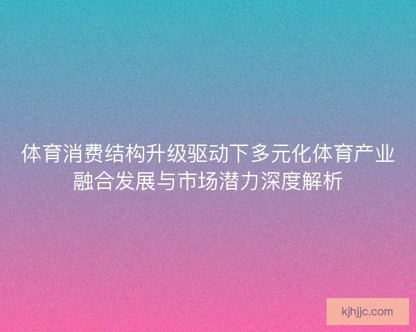 体育消费结构升级驱动下多元化体育产业融合发展与市场潜力深度解析