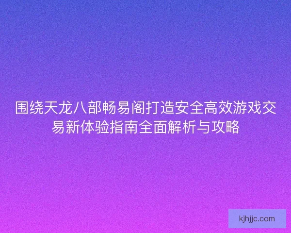 围绕天龙八部畅易阁打造安全高效游戏交易新体验指南全面解析与攻略