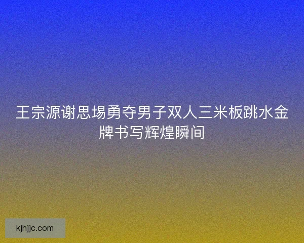 王宗源谢思埸勇夺男子双人三米板跳水金牌书写辉煌瞬间
